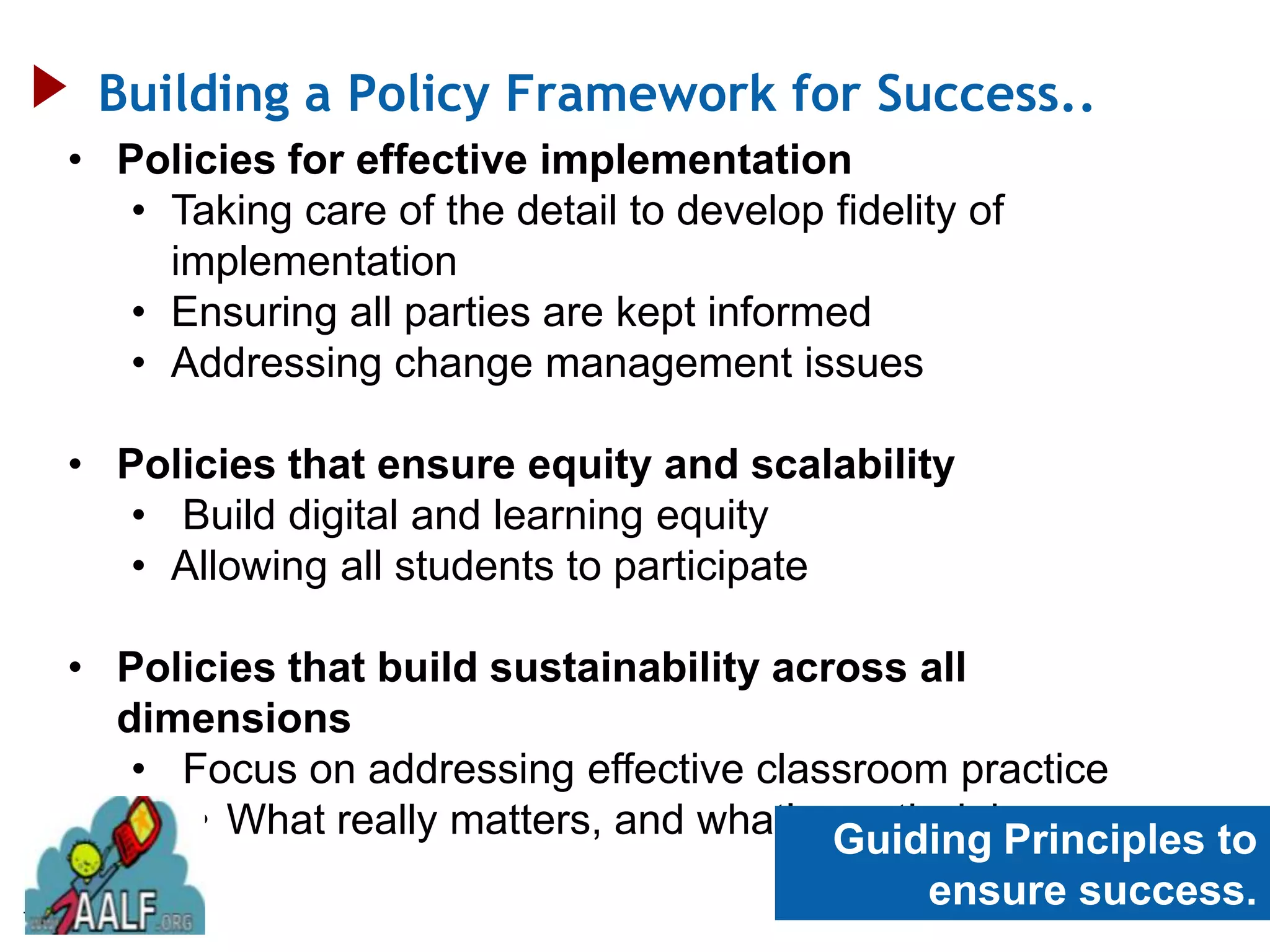 Building a Policy Framework for Success..
     • Policies for effective implementation
        • Taking care of the detail to develop fidelity of
          implementation
        • Ensuring all parties are kept informed
        • Addressing change management issues

     • Policies that ensure equity and scalability
        • Build digital and learning equity
        • Allowing all students to participate

     • Policies that build sustainability across all
       dimensions
        • Focus on addressing effective classroom practice
           • What really matters, and what’s worth doing
                                             Guiding Principles to
78
                                                     ensure success.
 