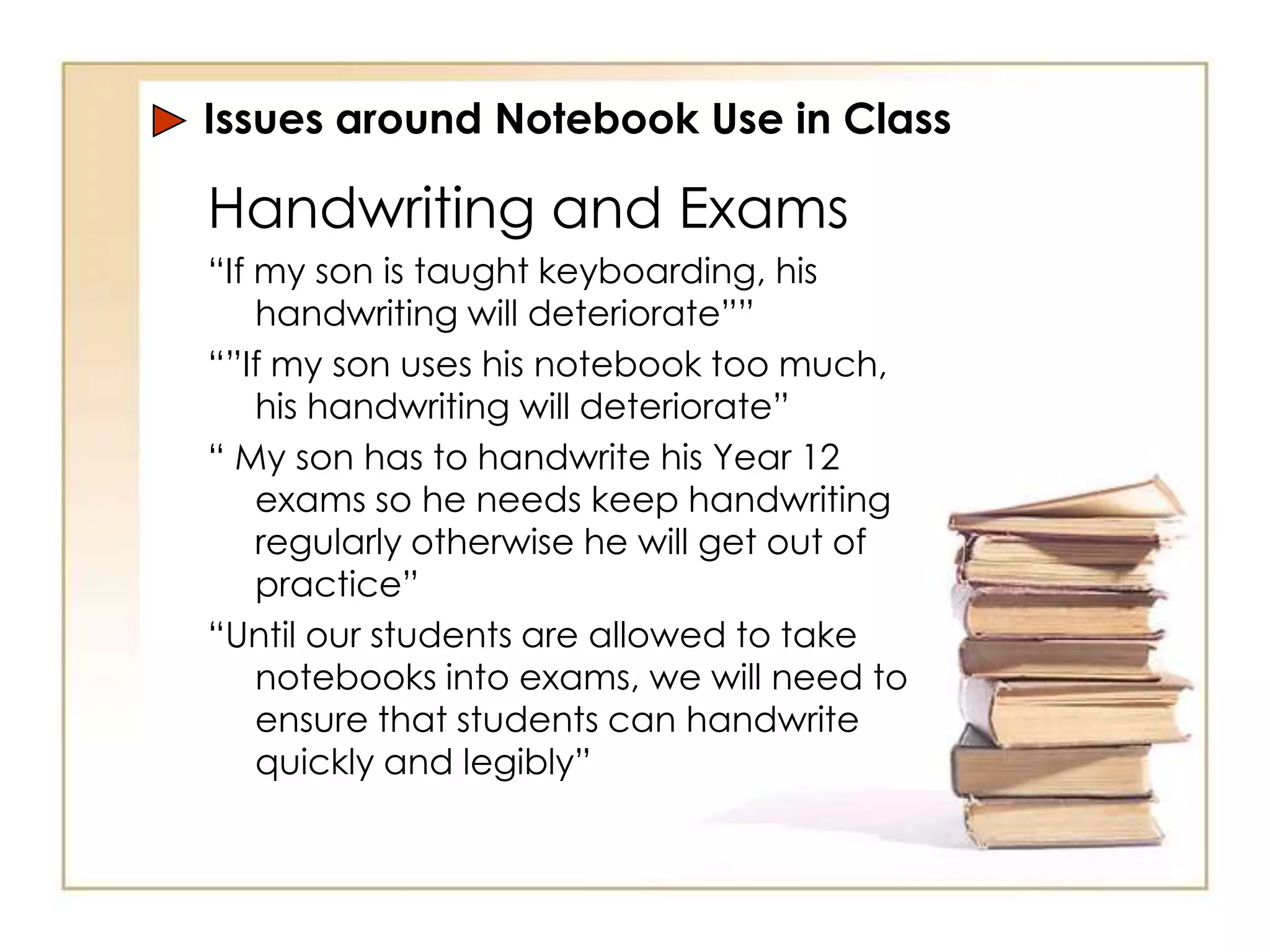 Issues around Notebook Use in Class

Handwriting and Exams
“If my son is taught keyboarding, his
    handwriting will deteriorate””
“”If my son uses his notebook too much,
    his handwriting will deteriorate”
“ My son has to handwrite his Year 12
    exams so he needs keep handwriting
    regularly otherwise he will get out of
    practice”
“Until our students are allowed to take
    notebooks into exams, we will need to
    ensure that students can handwrite
    quickly and legibly”
 