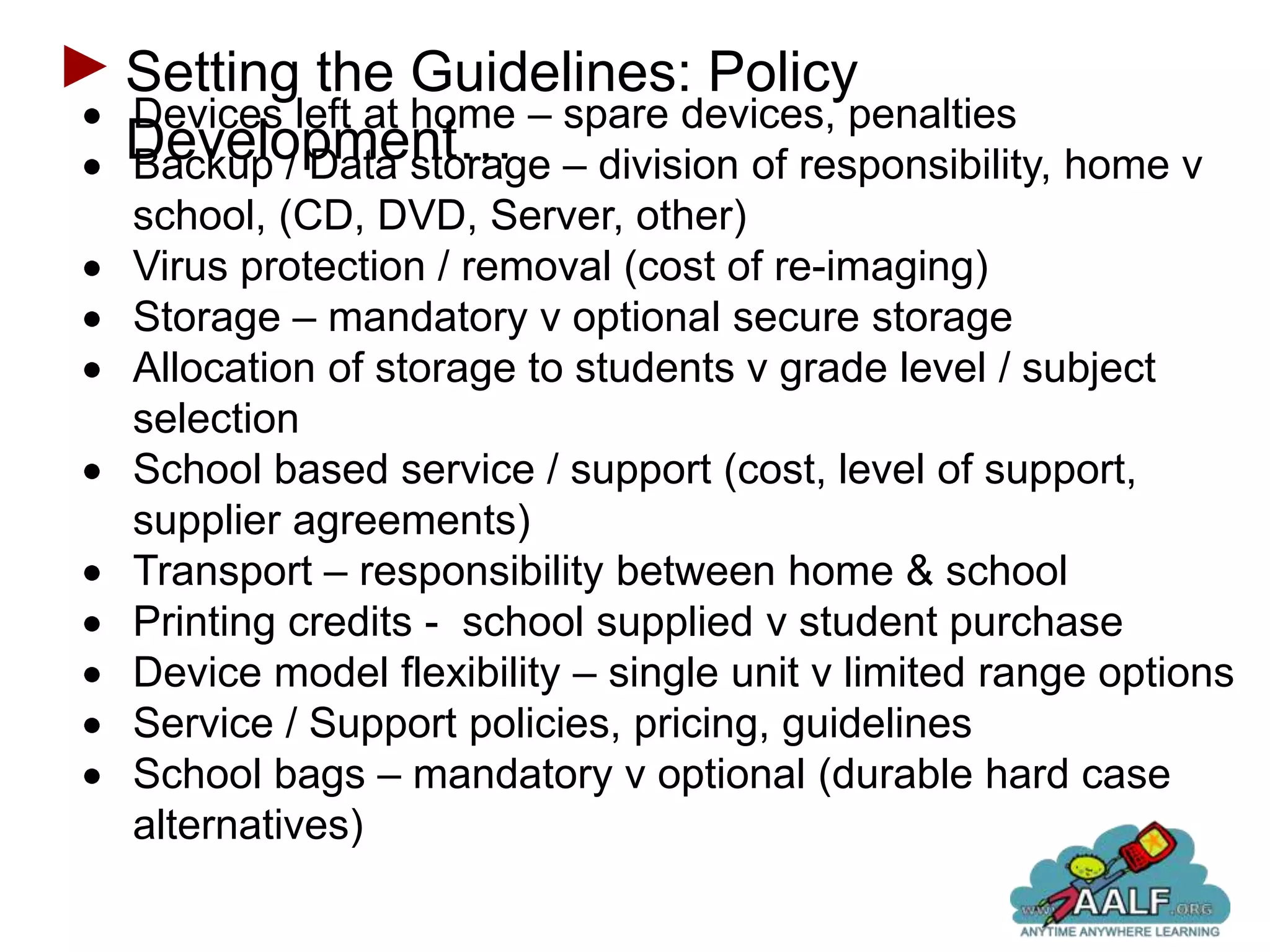 Setting the Guidelines: Policy
Devices left at home – spare devices, penalties
Development… – division of responsibility, home v
Backup / Data storage
school, (CD, DVD, Server, other)
Virus protection / removal (cost of re-imaging)
Storage – mandatory v optional secure storage
Allocation of storage to students v grade level / subject
selection
School based service / support (cost, level of support,
supplier agreements)
Transport – responsibility between home & school
Printing credits - school supplied v student purchase
Device model flexibility – single unit v limited range options
Service / Support policies, pricing, guidelines
School bags – mandatory v optional (durable hard case
alternatives)
 