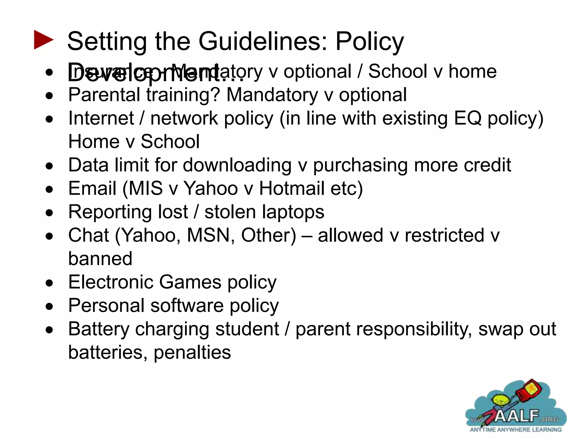 Setting the Guidelines: Policy
Development… v optional / School v home
Insurance - Mandatory
Parental training? Mandatory v optional
Internet / network policy (in line with existing EQ policy)
Home v School
Data limit for downloading v purchasing more credit
Email (MIS v Yahoo v Hotmail etc)
Reporting lost / stolen laptops
Chat (Yahoo, MSN, Other) – allowed v restricted v
banned
Electronic Games policy
Personal software policy
Battery charging student / parent responsibility, swap out
batteries, penalties
 