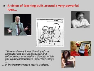 A vision of learning built around a very powerful
    idea...




  “More and more I was thinking of the
  computer not just as hardware and
  software but as a medium through which
  you could communicate important things.
  ..
….an instrument whose music is ideas."
 