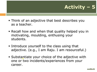 mnRAJU
14
Activity – 5
 Think of an adjective that best describes you
as a teacher.
 Recall how and when that quality helped you in
motivating, moulding, enthusing your
students.
 Introduce yourself to the class using that
adjective. (e.g., I am Raju. I am resourceful.)
 Substantiate your choice of the adjective with
one or two incidents/experiences from your
career.
 