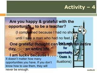 mnRAJU
 Are you happy & grateful with the
opportunity to be a teacher?
(I complained because I had no shoes,
until I saw a man who had no feet.)
 One grateful thought can change an entire
day, an entire life.
 I am lucky because I . . . . . . . .
(practice with ‘made up’ situations)
Activity – 4
It doesn’t matter how many
opportunities you have. If you don’t
know how to use them, they will
never be enough.
 