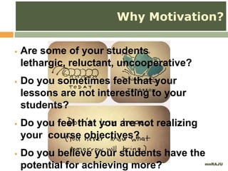 mnRAJU
Why Motivation?
 Are some of your students
lethargic, reluctant, uncooperative?
 Do you sometimes feel that your
lessons are not interesting to your
students?
 Do you feel that you are not realizing
your course objectives?
 Do you believe your students have the
potential for achieving more?
 