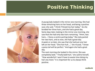mnRAJU
A young lady looked in the mirror one morning. She had
three remaining hairs on her head, and being a positive
soul, she said, "I think I'll braid my hair today.“ So she
braided her three hairs, and she had a great day.
Some days later, looking in the mirror one morning, she
saw that she had only two hairs remaining. "Hmm, two
hairs... I fancy a centre parting today." She duly parted
her two hairs, and as ever, she had a great day.
A week or so later, she saw that she had just one hair
left on her head. "One hair huh...," she mused, "I know
a pony-tail will be perfect." And again she had a great
day.
The next morning she looked in the mirror. She was
completely bald. “ Finally bald huh," she said to herself,
"How wonderful! I won't have to waste time doing my
hair any more.” It is important for us to always think
positive.
Positive Thinking
 