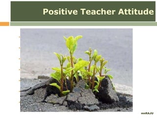  perceive yourself as effective
 believe all your students can learn
 see the big picture and broad purpose
 focus on the child, not just the numbers
 set a positive atmosphere
 discuss your expectations with students
 take a positive attitude pledge
mnRAJU
Positive Teacher Attitude
 