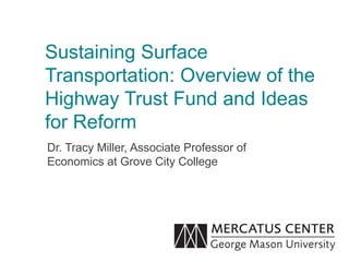 Sustaining Surface
Transportation: Overview of the
Highway Trust Fund and Ideas
for Reform
Dr. Tracy Miller, Associate Professor of
Economics at Grove City College
 