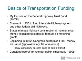Basics of Transportation Funding
• My focus is on the Federal Highway Trust Fund
(FHTF).
• Created in 1956 to fund Interstate Highway system
and other federal aid highways.
• States manage highway construction & maintenance.
Money allocated to states by formula as matching
grants.
• Beginning in 1982, Congress authorized FHTF money
for transit (approximately 1/9 of revenue).
– Today, almost 20 percent goes to public transit.
• Constant federal tax rate per gallon since early 1990s.
mercatus.org
 