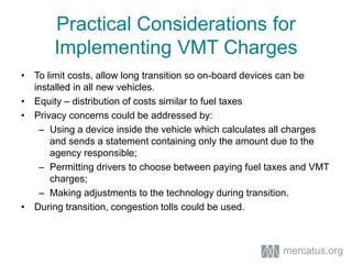 • To limit costs, allow long transition so on-board devices can be
installed in all new vehicles.
• Equity – distribution of costs similar to fuel taxes
• Privacy concerns could be addressed by:
– Using a device inside the vehicle which calculates all charges
and sends a statement containing only the amount due to the
agency responsible;
– Permitting drivers to choose between paying fuel taxes and VMT
charges;
– Making adjustments to the technology during transition.
• During transition, congestion tolls could be used.
Practical Considerations for
Implementing VMT Charges
mercatus.org
 