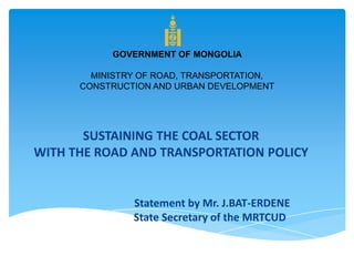 SUSTAINING THE COAL SECTOR
WITH THE ROAD AND TRANSPORTATION POLICY
Statement by Mr. J.BAT-ERDENE
State Secretary of the MRTCUD
GOVERNMENT OF MONGOLIA
MINISTRY OF ROAD, TRANSPORTATION,
CONSTRUCTION AND URBAN DEVELOPMENT
 