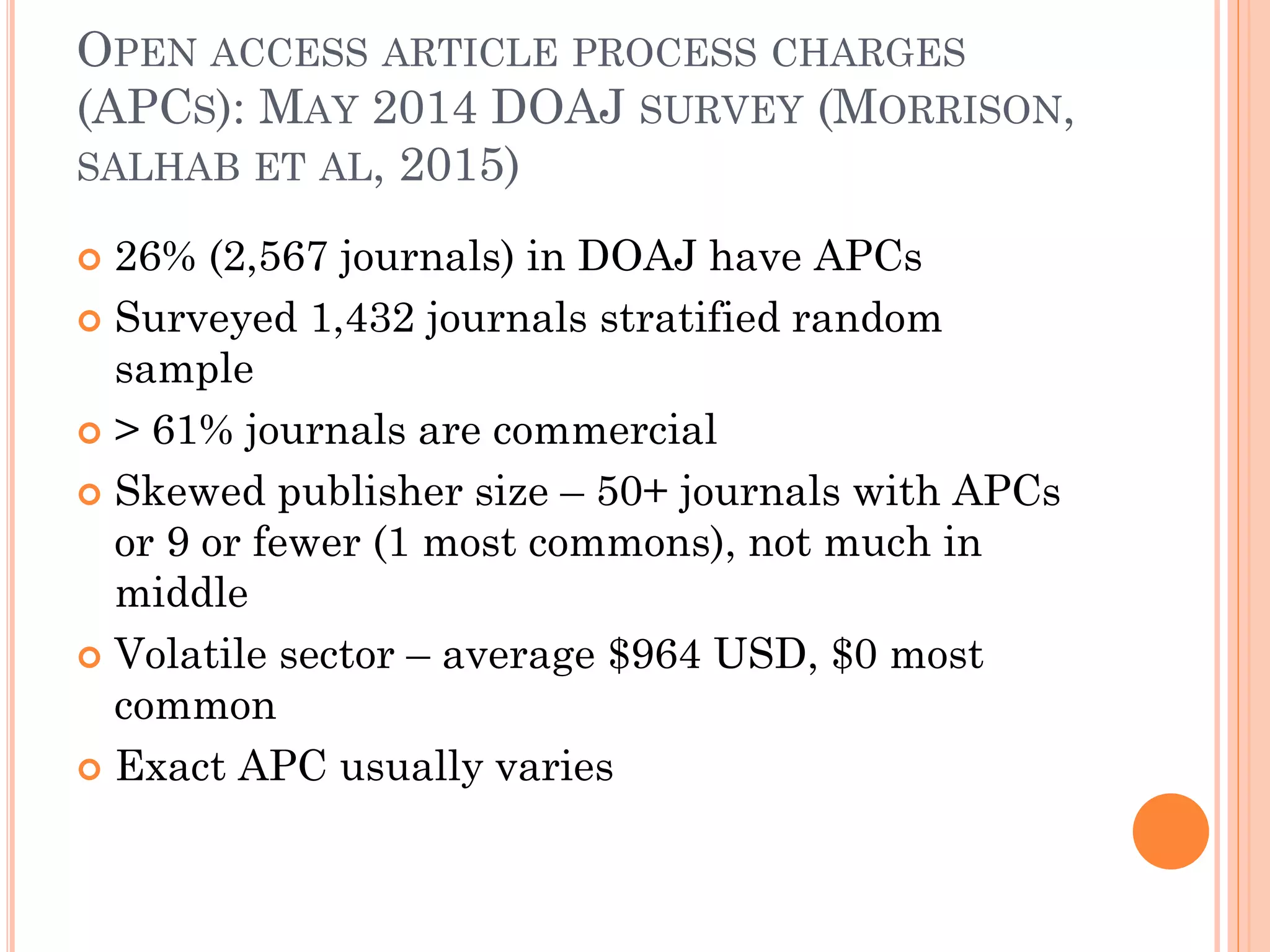 OPEN ACCESS ARTICLE PROCESS CHARGES
(APCS): MAY 2014 DOAJ SURVEY (MORRISON,
SALHAB ET AL, 2015)
 26% (2,567 journals) in DOAJ have APCs
 Surveyed 1,432 journals stratified random
sample
 > 61% journals are commercial
 Skewed publisher size – 50+ journals with APCs
or 9 or fewer (1 most commons), not much in
middle
 Volatile sector – average $964 USD, $0 most
common
 Exact APC usually varies
 