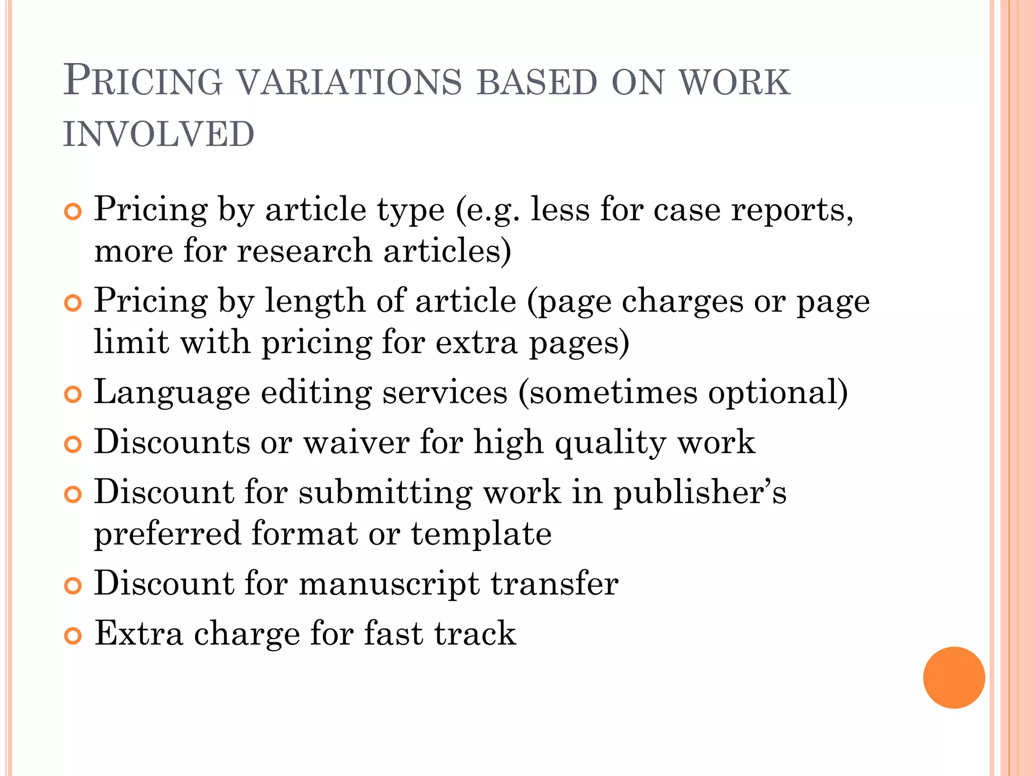 PRICING VARIATIONS BASED ON WORK
INVOLVED
 Pricing by article type (e.g. less for case reports,
more for research articles)
 Pricing by length of article (page charges or page
limit with pricing for extra pages)
 Language editing services (sometimes optional)
 Discounts or waiver for high quality work
 Discount for submitting work in publisher’s
preferred format or template
 Discount for manuscript transfer
 Extra charge for fast track
 