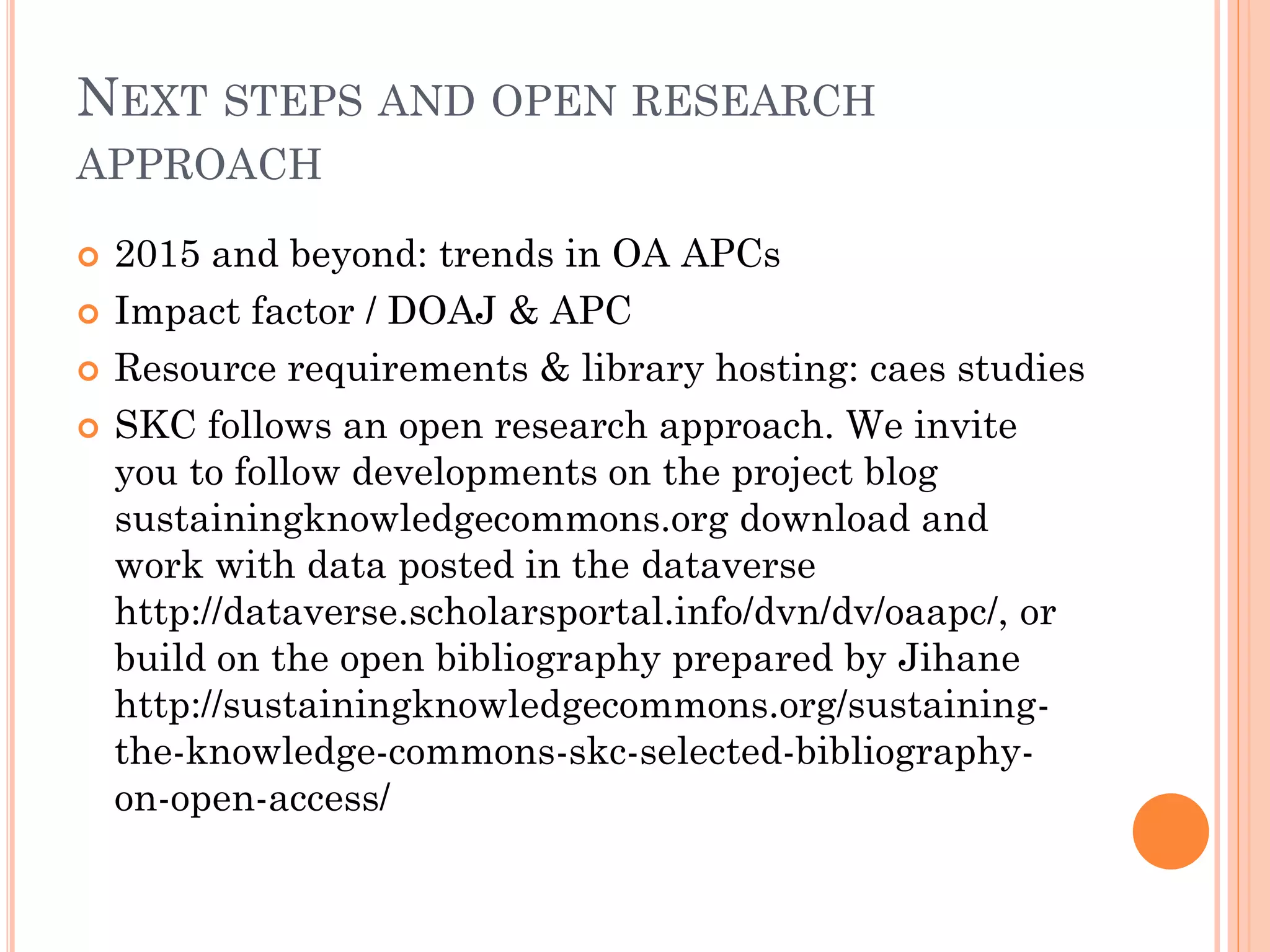 NEXT STEPS AND OPEN RESEARCH
APPROACH
 2015 and beyond: trends in OA APCs
 Impact factor / DOAJ & APC
 Resource requirements & library hosting: caes studies
 SKC follows an open research approach. We invite
you to follow developments on the project blog
sustainingknowledgecommons.org download and
work with data posted in the dataverse
http://dataverse.scholarsportal.info/dvn/dv/oaapc/, or
build on the open bibliography prepared by Jihane
http://sustainingknowledgecommons.org/sustaining-
the-knowledge-commons-skc-selected-bibliography-
on-open-access/
 