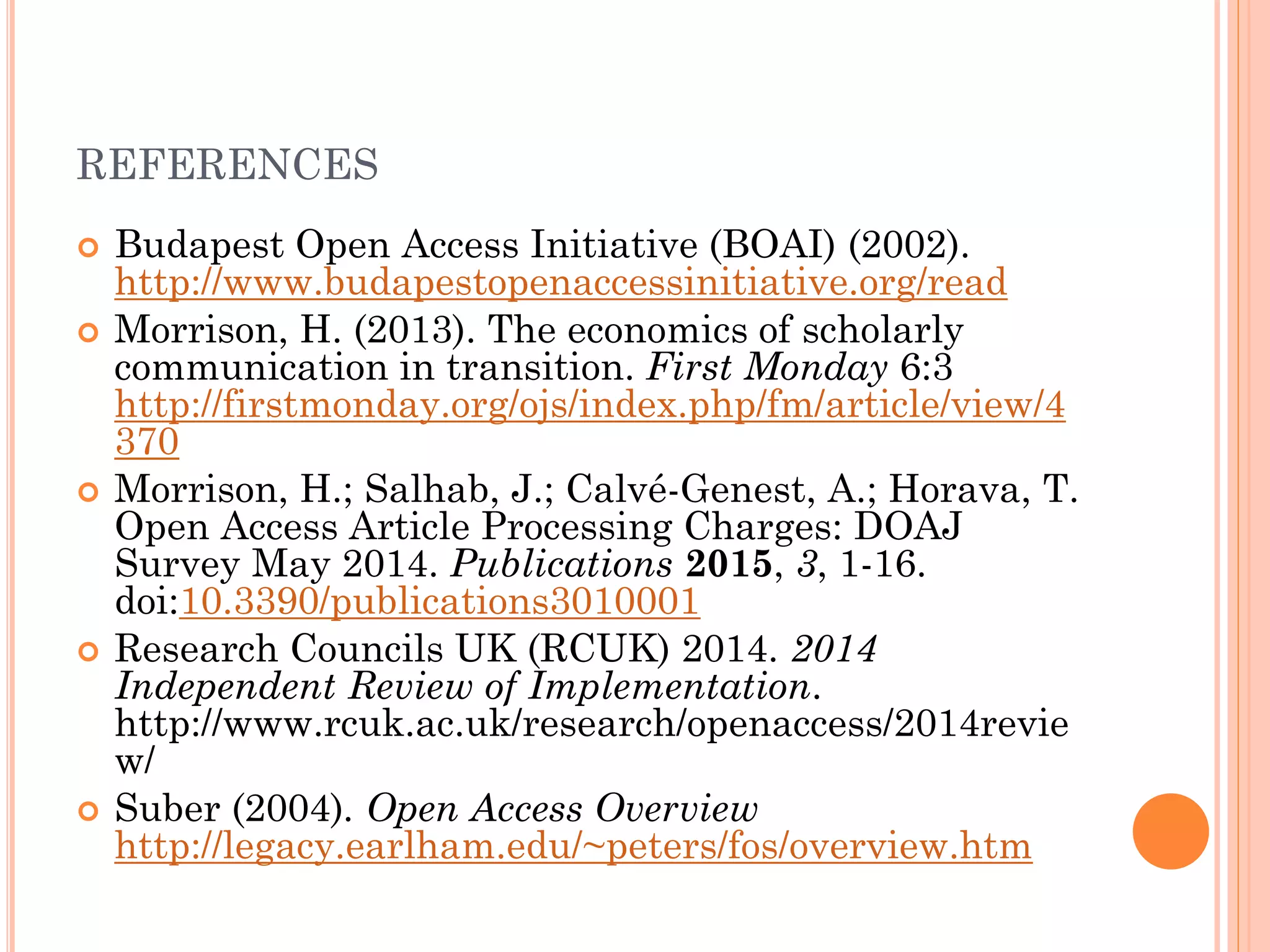 REFERENCES
 Budapest Open Access Initiative (BOAI) (2002).
http://www.budapestopenaccessinitiative.org/read
 Morrison, H. (2013). The economics of scholarly
communication in transition. First Monday 6:3
http://firstmonday.org/ojs/index.php/fm/article/view/4
370
 Morrison, H.; Salhab, J.; Calvé-Genest, A.; Horava, T.
Open Access Article Processing Charges: DOAJ
Survey May 2014. Publications 2015, 3, 1-16.
doi:10.3390/publications3010001
 Research Councils UK (RCUK) 2014. 2014
Independent Review of Implementation.
http://www.rcuk.ac.uk/research/openaccess/2014revie
w/
 Suber (2004). Open Access Overview
http://legacy.earlham.edu/~peters/fos/overview.htm
 