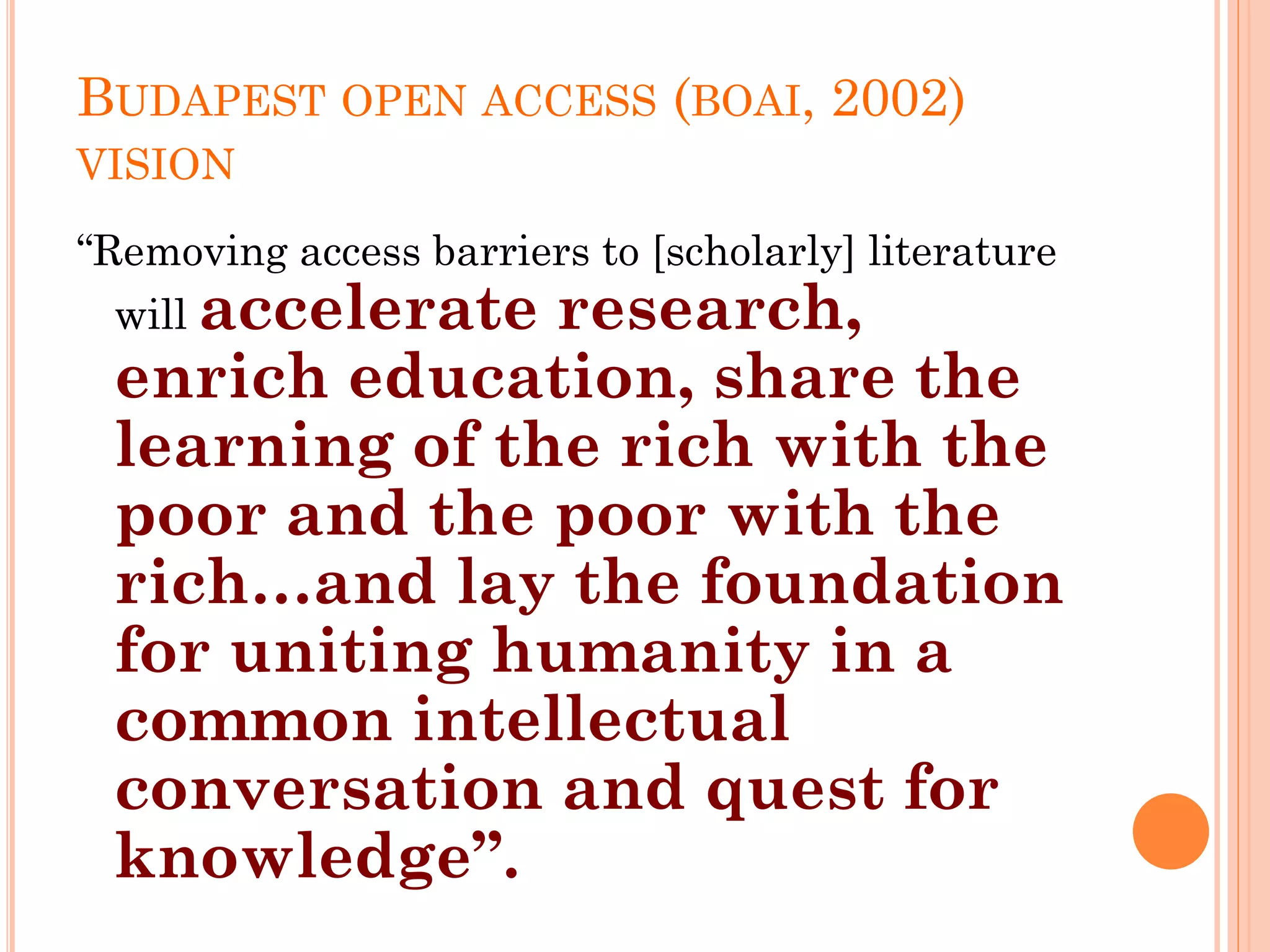BUDAPEST OPEN ACCESS (BOAI, 2002)
VISION
“Removing access barriers to [scholarly] literature
will accelerate research,
enrich education, share the
learning of the rich with the
poor and the poor with the
rich…and lay the foundation
for uniting humanity in a
common intellectual
conversation and quest for
knowledge”.
 