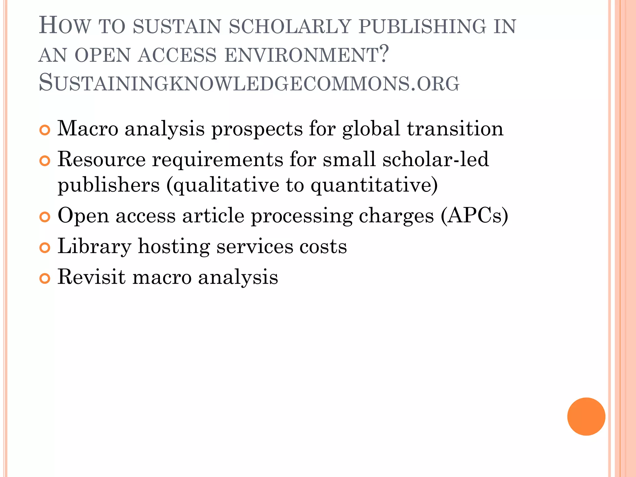 HOW TO SUSTAIN SCHOLARLY PUBLISHING IN
AN OPEN ACCESS ENVIRONMENT?
SUSTAININGKNOWLEDGECOMMONS.ORG
 Macro analysis prospects for global transition
 Resource requirements for small scholar-led
publishers (qualitative to quantitative)
 Open access article processing charges (APCs)
 Library hosting services costs
 Revisit macro analysis
 