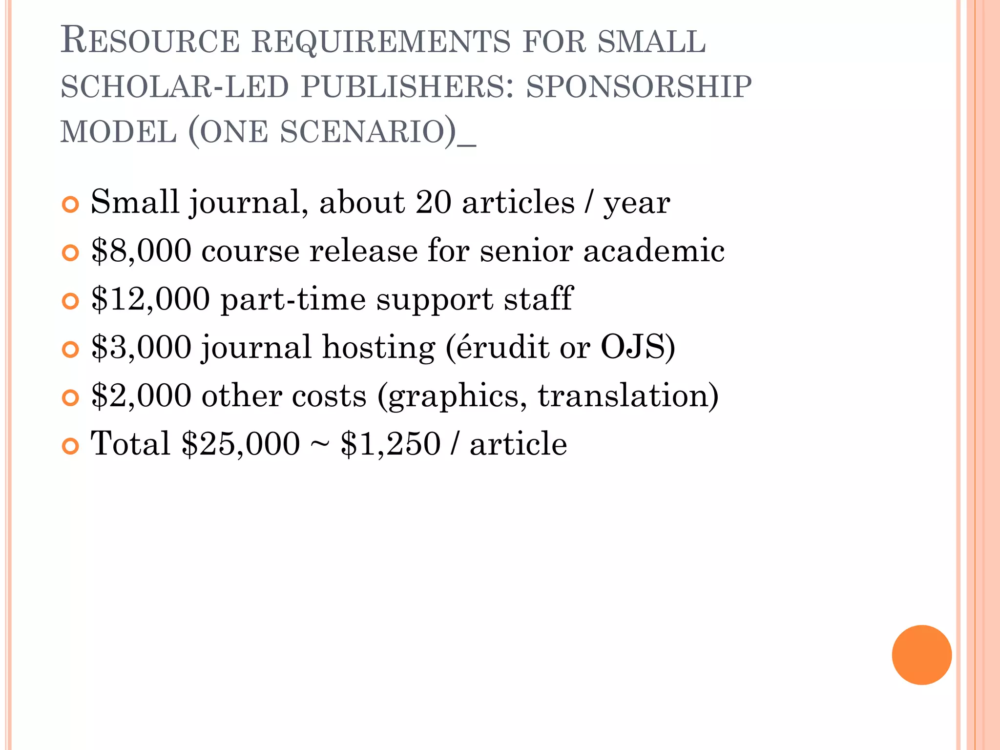 RESOURCE REQUIREMENTS FOR SMALL
SCHOLAR-LED PUBLISHERS: SPONSORSHIP
MODEL (ONE SCENARIO)_
 Small journal, about 20 articles / year
 $8,000 course release for senior academic
 $12,000 part-time support staff
 $3,000 journal hosting (érudit or OJS)
 $2,000 other costs (graphics, translation)
 Total $25,000 ~ $1,250 / article
 