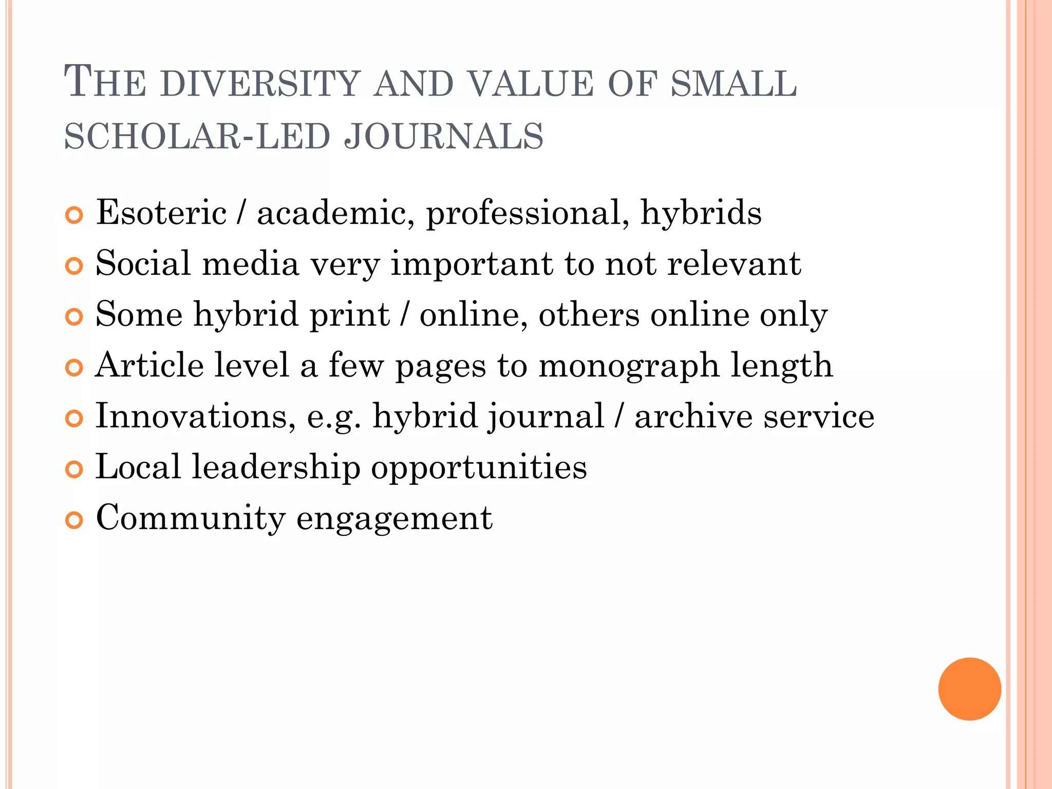 THE DIVERSITY AND VALUE OF SMALL
SCHOLAR-LED JOURNALS
 Esoteric / academic, professional, hybrids
 Social media very important to not relevant
 Some hybrid print / online, others online only
 Article level a few pages to monograph length
 Innovations, e.g. hybrid journal / archive service
 Local leadership opportunities
 Community engagement
 