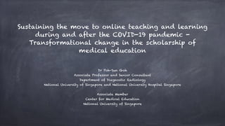 Sustaining the move to online teaching and learning
during and after the COVID-19 pandemic -
Transformational change in the scholarship of
medical education
Dr Poh-Sun Goh
Associate Professor and Senior Consultant
Department of Diagnostic Radiology
National University of Singapore and National University Hospital Singapore
Associate Member
Center for Medical Education
National University of Singapore
 