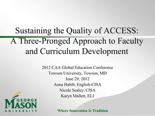 Sustaining the Quality of ACCESS:
A Three-Pronged Approach to Faculty
   and Curriculum Development
        2012 CAA Global Education Conference
           Towson University, Towson, MD
                   June 29, 2012
              Anna Habib, English-CISA
                Nicole Sealey, CISA
                 Karyn Mallett, ELI


               Where Innovation Is Tradition
 