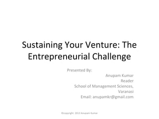 Sustaining Your Venture: The
 Entrepreneurial Challenge
             Presented By:
                                   Anupam Kumar
                                          Reader
                   School of Management Sciences,
                                        Varanasi
                      Email: anupamkr@gmail.com


         ©copyright 2013 Anupam Kumar
 