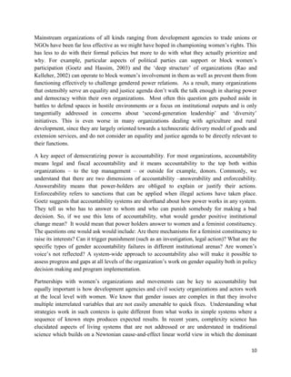 Mainstream organizations of all kinds ranging from development agencies to trade unions or
NGOs have been far less effective as we might have hoped in championing women’s rights. This
has less to do with their formal policies but more to do with what they actually prioritize and
why. For example, particular aspects of political parties can support or block women’s
participation (Goetz and Hassim, 2003) and the ‘deep structure’ of organizations (Rao and
Kelleher, 2002) can operate to block women’s involvement in them as well as prevent them from
functioning effectively to challenge gendered power relations. As a result, many organizations
that ostensibly serve an equality and justice agenda don’t walk the talk enough in sharing power
and democracy within their own organizations. Most often this question gets pushed aside in
battles to defend spaces in hostile environments or a focus on institutional outputs and is only
tangentially addressed in concerns about ‘second-generation leadership’ and ‘diversity’
initiatives. This is even worse in many organizations dealing with agriculture and rural
development, since they are largely oriented towards a technocratic delivery model of goods and
extension services, and do not consider an equality and justice agenda to be directly relevant to
their functions.
A key aspect of democratizing power is accountability. For most organizations, accountability
means legal and fiscal accountability and it means accountability to the top both within
organizations – to the top management – or outside for example, donors. Commonly, we
understand that there are two dimensions of accountability –answerability and enforceability.
Answerability means that power-holders are obliged to explain or justify their actions.
Enforceability refers to sanctions that can be applied when illegal actions have taken place.
Goetz suggests that accountability systems are shorthand about how power works in any system.
They tell us who has to answer to whom and who can punish somebody for making a bad
decision. So, if we use this lens of accountability, what would gender positive institutional
change mean? It would mean that power holders answer to women and a feminist constituency.
The questions one would ask would include: Are there mechanisms for a feminist constituency to
raise its interests? Can it trigger punishment (such as an investigation, legal action)? What are the
specific types of gender accountability failures in different institutional arenas? Are women’s
voice’s not reflected? A system-wide approach to accountability also will make it possible to
assess progress and gaps at all levels of the organization’s work on gender equality both in policy
decision making and program implementation.
Partnerships with women’s organizations and movements can be key to accountability but
equally important is how development agencies and civil society organizations and actors work
at the local level with women. We know that gender issues are complex in that they involve
multiple interrelated variables that are not easily amenable to quick fixes. Understanding what
strategies work in such contexts is quite different from what works in simple systems where a
sequence of known steps produces expected results. In recent years, complexity science has
elucidated aspects of living systems that are not addressed or are understated in traditional
science which builds on a Newtonian cause-and-effect linear world view in which the dominant
10

 