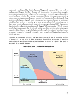 metaphor is a machine and the whole is the sum of the parts. In such a worldview, the whole is
predictable and the parts don’t have choice or self-determination. Newtonian science underpins
economics, management theory and physics, but as complexity theorists have pointed out, it does
not explain human behavior. ‘For example, when a natural disaster strikes a community, we have
seen spontaneous organization where there is no obvious leader, controller or designer. In these
contexts, we find groups of people create outcomes and have impacts which are far greater than
would have been predicted by summing up the resources and skills available within the group. In
these cases, there is self-organization in which outcomes emerge which are highly dependent on
the relationships and context rather than merely the parts’ (Zimmerman,et.al 1998). In contrast,
complexity science suggests that the whole is not the sum of the parts but rather that emergent
properties of the whole are inexplicable by the parts. In complexity, studies of natural and human
systems are explained by both kinds of analysis - micro (or analysis of the parts) and macro (or
holistic analysis).
According to Zimmerman, the Stacey Matrix (Figure 3) is a useful map for navigating the field
of complexity. It can help to select appropriate management action (and development
interventions) in a complex adaptive system based on the degree of certainty and level of
agreement on the issue in question.
Figure3: Ralph Stacey's Agreement & Certainty Matrix

11

 