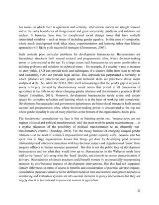 For issues on which there is agreement and certainty, intervention models are straight forward
and at the outer boundaries of disagreement and great uncertainty, problems and solutions are
unclear. In between these two, lie complicated social change issues that have multiple
interrelated variables – such as issues of including gender equality. In this zone of complexity,
where much development work takes place, experimentation and learning rather than blanket
approaches will likely yield successful strategies (Zimmerman, 2007).
Such contexts pose particular problems for development bureaucracies. Bureaucracies are
hierarchical structures built around sectoral and programmatic silos, where decision-making
power is concentrated at the top. To a large extent such bureaucracies are more comfortable in
defining problems and solutions in technical terms – for example, if a country wants to increase
its crop yields, FAO can provide tools and techniques; if a country shifts from state to private
land ownership, FAO can provide legal advice. This approach has perpetuated a hierarchy in
which products are prioritized over people and technical skills are prioritized above social
analytical skills. So, while the SOFA 2011 itself acknowledges that the gender gap in access to
assets is largely dictated by discriminatory social norms that extend to all dimensions of
agriculture it has little to say about changing gender relations and discriminatory practices (FAO
Gender Evaluation, 2011). Moreover, development bureaucracies rarely create and sustain
spaces for collective reflection and learning which is at the heart of working with complexity.
Development bureaucracies and government departments are hierarchical structures built around
sectoral and programmatic silos, where decision-making power is concentrated at the top and
where gender equality is one of many priorities at the bottom of the organizational totem pole.
The fundamental contradiction we face is that as Standing points out, ‘bureaucracies are not
engines of social and political transformation’ and ‘the main myth in gender mainstreaming … is
a mythic relocation of the possibility of political transformation to an inherently nontransformatory context’ (Standing, 2004). Yet, the messy business of changing unequal gender
relations is at the heart of women’s empowerment and gender equality work. Anyone who has
spent time in large organizations knows that things get done by developing good personal
relationships and informal connections with key decision makers and organizational ‘doers’ from
program officers to human resource personnel. But this is not the public face of development
bureaucracies and not what they would own up to. Bureaucracies in the Weberian mode have
staff as the ‘hands’ delivering what the ‘head’ decides, and controls to ensure standardization of
delivery. Routinization of certain practices could benefit women by systematically incorporating
attention to distributional impacts of development interventions. But this had not happened.
Gender differences in terms of access to benefits and consideration of potential adverse impacts;
consultation processes sensitive to the different needs of men and women; and gender-responsive
monitoring and evaluation systems are all essential elements in policy interventions but they are
largely absent in institutional responses to women in agriculture.
12

 
