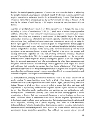 Further, the standard operating procedures of bureaucratic practice are ineffective in addressing
the complex nature of gender equality work (and, indeed, development work in general) which
requires improvisation, and spaces for collective action and learning (Pasteur, 2006). Innovation,
which is a step further is characterized less by ‘eureka’ moments according to Johnson (2010)
than by the collision of small hunches – this requires systems that can allow connectivity to
happen.
Are there any good practices we can look to? There are such ‘seeds of change’, that may or may
not end up as ‘forests of transformation’ (Hill, 2011) which invest in holistic change approaches
and build relationships of trust with rural women including indigenous communities, that we can
examine. They show that investment in rural women can have positive impacts for women,
communities, countries and international cooperation especially when they have the following
characteristics: ‘[they are] based on long-term structural processes and not on projects; apply the
human rights approach to facilitate the creation of spaces for intergenerational dialogue; apply a
holistic integral approach; respect and apply local and traditional knowledge, including language,
spiritual and productive practices; build a trusting and a horizontal relationship with the target
population; target resources (human, technical and financial) to the areas; and enhance and
develop institutional capacities of local, self-governing institutions, including indigenous
peoples’ (Cunningham Kain, 2011). In its work with indigenous peoples over the last decade,
IFAD has valued and leveraged ‘the diversity of indigenous peoples, as an asset and potential
factor for economic development’ and ‘also acknowledges that when these resources are not
recognized and not taken into account through specific approaches which respect their values
and build upon their strengths, the projects have had limited effectiveness’. IFAD has used
participatory approaches in the design and implementation of programs with indigenous peoples;
strengthened their rights over natural resources; strengthened local government institutions and
combined indigenous knowledge with modern technology.
As mentioned earlier, changing discriminatory norms and values is the hardest task in work on
gender equality. For more than fifteen years, Gender at Work (5) has focused on this issue and
worked with civil society organizations to address women’s rights, gender equality and social
justice. ‘Gender at Work provides a series of reflective spaces that allow individuals and
organizations to inquire deeply into their work for gender equality, explore how they are framing
the way they think about gender equality (triple loop learning), and plan and implement highleverage action’ (Friedman and Gordezky, 2010). It uses an action learning approach to enable
organizations to discover their own trajectory of change and to work with change on their own
terms. This creates a sense of ownership which is critical for work on gender equality because it
is deeply embedded in cultural norms and assumptions that perpetuate practices of exclusion and
social inequalities, including that of gender inequality. The Gender at Work Framework
(referenced above) ‘helps to disrupt existing discriminatory practices by asking participants to
explore the interior and exterior personal, social, political and cultural domains. In doing so, they
experiment with new possibilities, possibilities they could not even imagine with any hope of
13

 