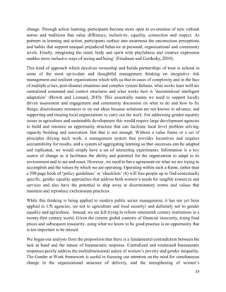 change. Through action learning, participants become more open to co-creation of new cultural
norms and traditions that value difference, inclusivity, equality, connection and respect. As
partners in learning and action, participants surface into awareness the unconscious perceptions
and habits that support unequal prejudicial behavior at personal, organizational and community
levels. Finally, integrating the mind, body and spirit with playfulness and creative expression
enables more inclusive ways of seeing and being’ (Friedman and Gordezky, 2010).
This kind of approach which devolves ownership and builds partnerships of trust is echoed in
some of the most up-to-date and thoughtful management thinking on integrative risk
management and resilient organizations which tells us that in cases of complexity and in the face
of multiple crises, post-disaster situations and complex system failures, what works least well are
centralized command and control structures and what works best is ‘decentralized intelligent
adaptation’ (Howitt and Leonard, 2010). This essentially means we need to support locally
driven assessment and engagement and community discussion on what to do and how to fix
things; discretionary resources to try out ideas because solutions are not known in advance; and
supporting and trusting local organizations to carry out the work. For addressing gender equality
issues in agriculture and sustainable development this would require large development agencies
to build and resource an opportunity structure that can facilitate local level problem solving,
capacity building and innovation. But that is not enough. Without a value frame or a set of
principles driving such work, a management system that provides incentives and requires
accountability for results, and a system of aggregating learning so that successes can be adapted
and replicated, we would simply have a set of interesting experiments. Information is a key
source of change as it facilitates the ability and potential for the organization to adapt to its
environment and to act and react. However, we need to have agreement on what we are trying to
accomplish and the values by which we are operating. Operating within such a frame, rather than
a 500 page book of ‘policy guidelines’ or ‘checklists’ (6) will free people up to find contextually
specific, gender equality approaches that address both women’s needs for tangible resources and
services and also have the potential to ship away at discriminatory norms and values that
maintain and reproduce exclusionary practices.
While this thinking is being applied to modern public sector management, it has not yet been
applied to UN agencies, (or not to agriculture and food security) and definitely not to gender
equality and agriculture. Instead, we are left trying to reform nineteenth century institutions in a
twenty-first century world. Given the current global contexts of financial insecurity, rising food
prices and subsequent insecurity, using what we know to be good practice is an opportunity that
is too important to be missed.
We began our analysis from the proposition that there is a fundamental contradiction between the
task at hand and the nature of bureaucratic response. Centralized and routinized bureaucratic
responses poorly address the multidimensional nature of women’s poverty and gender inequality.
The Gender at Work framework is useful in focusing our attention on the need for simultaneous
change in the organizational structure of delivery, and the strengthening of women’s
14

 