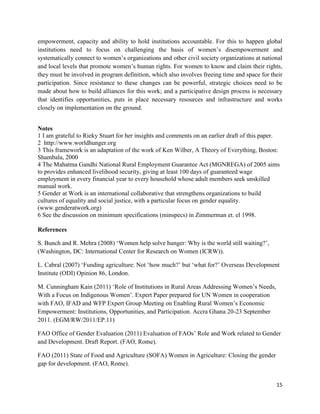 empowerment, capacity and ability to hold institutions accountable. For this to happen global
institutions need to focus on challenging the basis of women’s disempowerment and
systematically connect to women’s organizations and other civil society organizations at national
and local levels that promote women’s human rights. For women to know and claim their rights,
they must be involved in program definition, which also involves freeing time and space for their
participation. Since resistance to these changes can be powerful, strategic choices need to be
made about how to build alliances for this work; and a participative design process is necessary
that identifies opportunities, puts in place necessary resources and infrastructure and works
closely on implementation on the ground.
Notes
1 I am grateful to Rieky Stuart for her insights and comments on an earlier draft of this paper.
2 http://www.worldhunger.org
3 This framework is an adaptation of the work of Ken Wilber, A Theory of Everything, Boston:
Shambala, 2000
4 The Mahatma Gandhi National Rural Employment Guarantee Act (MGNREGA) of 2005 aims
to provides enhanced livelihood security, giving at least 100 days of guaranteed wage
employment in every financial year to every household whose adult members seek unskilled
manual work.
5 Gender at Work is an international collaborative that strengthens organizations to build
cultures of equality and social justice, with a particular focus on gender equality.
(www.genderatwork.org)
6 See the discussion on minimum specifications (minspecs) in Zimmerman et. el 1998.
References
S. Bunch and R. Mehra (2008) ‘Women help solve hunger: Why is the world still waiting?’,
(Washington, DC: International Center for Research on Women (ICRW)).
L. Cabral (2007) ‘Funding agriculture: Not ‘how much?’ but ‘what for?’ Overseas Development
Institute (ODI) Opinion 86, London.
M. Cunningham Kain (2011) ‘Role of Institutions in Rural Areas Addressing Women’s Needs,
With a Focus on Indigenous Women’. Expert Paper prepared for UN Women in cooperation
with FAO, IFAD and WFP Expert Group Meeting on Enabling Rural Women’s Economic
Empowerment: Institutions, Opportunities, and Participation. Accra Ghana 20-23 September
2011. (EGM/RW/2011/EP.11)
FAO Office of Gender Evaluation (2011) Evaluation of FAOs’ Role and Work related to Gender
and Development. Draft Report. (FAO, Rome).
FAO (2011) State of Food and Agriculture (SOFA) Women in Agriculture: Closing the gender
gap for development. (FAO, Rome).
15

 