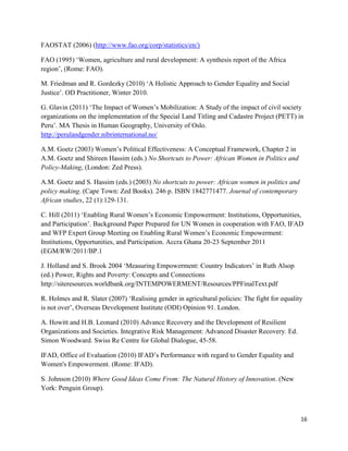 FAOSTAT (2006) (http://www.fao.org/corp/statistics/en/)
FAO (1995) ‘Women, agriculture and rural development: A synthesis report of the Africa
region’, (Rome: FAO).
M. Friedman and R. Gordezky (2010) ‘A Holistic Approach to Gender Equality and Social
Justice’. OD Practitioner, Winter 2010.
G. Glavin (2011) ‘The Impact of Women’s Mobilization: A Study of the impact of civil society
organizations on the implementation of the Special Land Titling and Cadastre Project (PETT) in
Peru’. MA Thesis in Human Geography, University of Oslo.
http://perulandgender.nibrinternational.no/
A.M. Goetz (2003) Women’s Political Effectiveness: A Conceptual Framework, Chapter 2 in
A.M. Goetz and Shireen Hassim (eds.) No Shortcuts to Power: African Women in Politics and
Policy-Making, (London: Zed Press).
A.M. Goetz and S. Hassim (eds.) (2003) No shortcuts to power: African women in politics and
policy making. (Cape Town: Zed Books). 246 p. ISBN 1842771477. Journal of contemporary
African studies, 22 (1):129-131.
C. Hill (2011) ‘Enabling Rural Women’s Economic Empowerment: Institutions, Opportunities,
and Participation’. Background Paper Prepared for UN Women in cooperation with FAO, IFAD
and WFP Expert Group Meeting on Enabling Rural Women’s Economic Empowerment:
Institutions, Opportunities, and Participation. Accra Ghana 20-23 September 2011
(EGM/RW/2011/BP.1
J. Holland and S. Brook 2004 ‘Measuring Empowerment: Country Indicators’ in Ruth Alsop
(ed.) Power, Rights and Poverty: Concepts and Connections
http://siteresources.worldbank.org/INTEMPOWERMENT/Resources/PPFinalText.pdf
R. Holmes and R. Slater (2007) ‘Realising gender in agricultural policies: The fight for equality
is not over’, Overseas Development Institute (ODI) Opinion 91. London.
A. Howitt and H.B. Leonard (2010) Advance Recovery and the Development of Resilient
Organizations and Societies. Integrative Risk Management: Advanced Disaster Recovery. Ed.
Simon Woodward. Swiss Re Centre for Global Dialogue, 45-58.
IFAD, Office of Evaluation (2010) IFAD’s Performance with regard to Gender Equality and
Women's Empowerment. (Rome: IFAD).
S. Johnson (2010) Where Good Ideas Come From: The Natural History of Innovation. (New
York: Penguin Group).

16

 