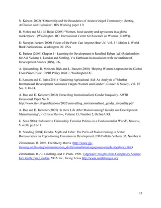 N. Kabeer (2002) “Citizenship and the Boundaries of Acknowledged Community: Identity,
Affiliation and Exclusion”, IDS Working paper 171
R. Mehra and M. Hill Rojas (2008) ‘Women, food security and agriculture in a global
marketplace’. (Washington. DC: International Center for Research on Women (ICRW)).
D. Narayan-Parker (2000) Voices of the Poor: Can Anyone Hear Us? Vol. 1 / Edition 1. World
Bank Publications, Washington DC USA
K. Pasteur (2006) Chapter 1 - Learning for Development in Rosalind Eyben (ed.) Relationships
for Aid Volume 1, London and Sterling, VA Earthscan in association with the Institute of
Development Studies (IDS), UK.
A. Quisumbing, R. Meinzen-Dick and L. Bassett (2008) ‘Helping Women Respond to the Global
Food Price Crisis’. IFPRI Policy Brief 7. Washington DC.
E. Ransom and C. Bain (2011) ‘Gendering Agricultural Aid: An Analysis of Whether
International Development Assistance Targets Women and Gender’, Gender & Society, Vol. 25
No. 1: 48-74.
A. Rao and D. Kelleher (2002) Unraveling Institutionalized Gender Inequality. AWID
Occasional Paper No. 8.
http://www.iiav.nl/epublications/2002/unravelling_institutionalized_gender_inequality.pdf
A. Rao and D. Kelleher (2005) ‘Is there Life After Mainstreaming? Gender and Development:
Mainstreaming’, A Critical Review, Volume 13, Number 2, Oxfam UKI.
G. Sen (2006) ‘Substantive Citizenship: Feminist Politics in a Fundamentalist World’, Minerva,
V ol.30, pp.16-18
H. Standing (2004) Gender, Myth and Fable: The Perils of Mainstreaming in Sector
Bureaucracies in Repositioning Feminism in Development, IDS Bulletin Volume 35, Number 4.
Zimmerman, B. 2007. The Stacey Matrix (http://www.gptraining.net/training/communication_skills/consultation/equipoise/complexity/stacey.htm)
Zimmerman, B., C. Lindberg, and P. Plsek. 1998. Edgeware: Insights from Complexity Science
for Health Care Leaders, VHA Inc., Irving Texas http://www.worldhunger.org

17

 
