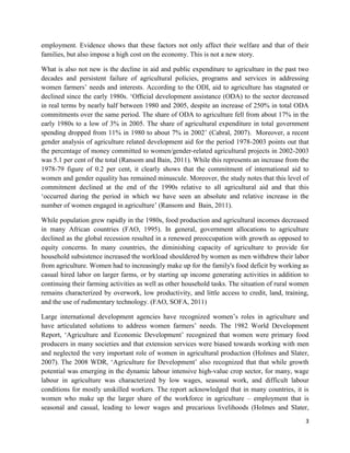 employment. Evidence shows that these factors not only affect their welfare and that of their
families, but also impose a high cost on the economy. This is not a new story.
What is also not new is the decline in aid and public expenditure to agriculture in the past two
decades and persistent failure of agricultural policies, programs and services in addressing
women farmers’ needs and interests. According to the ODI, aid to agriculture has stagnated or
declined since the early 1980s. ‘Ofﬁcial development assistance (ODA) to the sector decreased
in real terms by nearly half between 1980 and 2005, despite an increase of 250% in total ODA
commitments over the same period. The share of ODA to agriculture fell from about 17% in the
early 1980s to a low of 3% in 2005. The share of agricultural expenditure in total government
spending dropped from 11% in 1980 to about 7% in 2002’ (Cabral, 2007). Moreover, a recent
gender analysis of agriculture related development aid for the period 1978-2003 points out that
the percentage of money committed to women/gender-related agricultural projects in 2002-2003
was 5.1 per cent of the total (Ransom and Bain, 2011). While this represents an increase from the
1978-79 figure of 0.2 per cent, it clearly shows that the commitment of international aid to
women and gender equality has remained minuscule. Moreover, the study notes that this level of
commitment declined at the end of the 1990s relative to all agricultural aid and that this
‘occurred during the period in which we have seen an absolute and relative increase in the
number of women engaged in agriculture’ (Ransom and Bain, 2011).
While population grew rapidly in the 1980s, food production and agricultural incomes decreased
in many African countries (FAO, 1995). In general, government allocations to agriculture
declined as the global recession resulted in a renewed preoccupation with growth as opposed to
equity concerns. In many countries, the diminishing capacity of agriculture to provide for
household subsistence increased the workload shouldered by women as men withdrew their labor
from agriculture. Women had to increasingly make up for the family's food deficit by working as
casual hired labor on larger farms, or by starting up income generating activities in addition to
continuing their farming activities as well as other household tasks. The situation of rural women
remains characterized by overwork, low productivity, and little access to credit, land, training,
and the use of rudimentary technology. (FAO, SOFA, 2011)
Large international development agencies have recognized women’s roles in agriculture and
have articulated solutions to address women farmers’ needs. The 1982 World Development
Report, ‘Agriculture and Economic Development’ recognized that women were primary food
producers in many societies and that extension services were biased towards working with men
and neglected the very important role of women in agricultural production (Holmes and Slater,
2007). The 2008 WDR, ‘Agriculture for Development’ also recognized that that while growth
potential was emerging in the dynamic labour intensive high-value crop sector, for many, wage
labour in agriculture was characterized by low wages, seasonal work, and difficult labour
conditions for mostly unskilled workers. The report acknowledged that in many countries, it is
women who make up the larger share of the workforce in agriculture – employment that is
seasonal and casual, leading to lower wages and precarious livelihoods (Holmes and Slater,
3

 