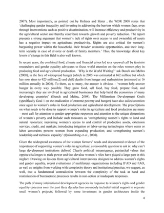 2007). Most importantly, as pointed out by Holmes and Slater , the WDR 2008 states that
‘challenging gender inequality and investing in addressing the barriers which women face, even
through interventions such as positive discrimination, will increase efficiency and productivity in
the agricultural sector and thereby contribute towards growth and poverty reduction. The report
presents a strong argument that women’s lack of rights over access to and ownership of assets
has a negative impact on agricultural productivity. Rights are also critical for women’s
bargaining power within the household, their broader economic opportunities, and their longterm security in case of divorce or death of family members.’ Thus, the knowledge about key
levers of change in this field is also well known.
In recent years, the combined food, climate and financial crises led to a renewed call by feminist
researchers and gender equality advocates to focus world attention on the roles women play in
producing food and agricultural production. ‘Why is the World Waiting?’ ask Bunch and Mehra
(2008), in the face of widespread hunger (which in 2005 was estimated at 862 million but which
has now risen to 925 million,(2) and child deaths from hunger and malnutrition (estimated at 16
million annually in 2008). To them, as to many, the answer is obvious – ‘women help answer
hunger in every way possible. They grow food, sell food, buy food, prepare food, and
increasingly they are involved in agricultural businesses that help build the economies of many
developing countries’ (Bunch and Mehra, 2008). The Millennium Development Goals
(specifically Goal 1 on the eradication of extreme poverty and hunger) have also called attention
once again to women’s roles in food production and agricultural development. The prescriptions
on what needs to be done to support women’s roles in agriculture and food production are many
– most call for attention to gender-appropriate responses and attention to the unique dimensions
of women’s poverty and include such measures as ‘strengthening women’s rights to land and
natural resources; increasing women’s access to and control of productive assets, extension
services, credit, and markets; introducing irrigation or labor-saving technologies where water or
labor constraints prevent women from expanding production; and strengthening women’s
leadership and technical capacity’ (Quisumbing et al., 2008).
Given the widespread awareness of the women farmers’ needs and documented evidence of the
importance of supporting women’s roles in agriculture, a reasonable question to ask is: why can’t
large development institutions deliver? Clearly political intransigence, patriarchal values that
oppose challenges to male power and that devalue women’s roles have played a large part in this
neglect. Drawing on lessons from agricultural interventions designed to address women’s rights
and gender equality, recent evaluations of multilateral organizations including IFAD and FAO,
as well as insights from working with complexity theory and institutional practice, we suggest, as
well, that a fundamental contradiction between the complexity of the task at hand and
routinization of bureaucratic processes results in non-action or inadequate responses.
The path of many international development agencies in response to women’s rights and gender
equality concerns over the past three decades has commonly included initial support to separate
small women’s projects; followed by some investment in gender architecture inside the
4

 