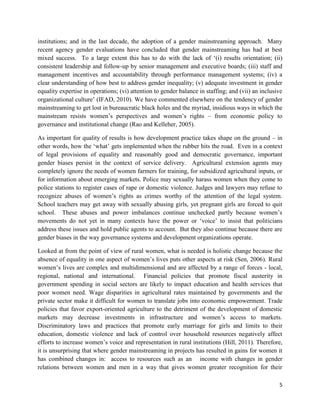 institutions; and in the last decade, the adoption of a gender mainstreaming approach. Many
recent agency gender evaluations have concluded that gender mainstreaming has had at best
mixed success. To a large extent this has to do with the lack of ‘(i) results orientation; (ii)
consistent leadership and follow-up by senior management and executive boards; (iii) staff and
management incentives and accountability through performance management systems; (iv) a
clear understanding of how best to address gender inequality; (v) adequate investment in gender
equality expertise in operations; (vi) attention to gender balance in staffing; and (vii) an inclusive
organizational culture’ (IFAD, 2010). We have commented elsewhere on the tendency of gender
mainstreaming to get lost in bureaucratic black holes and the myriad, insidious ways in which the
mainstream resists women’s perspectives and women’s rights – from economic policy to
governance and institutional change (Rao and Kelleher, 2005).
As important for quality of results is how development practice takes shape on the ground – in
other words, how the ‘what’ gets implemented when the rubber hits the road. Even in a context
of legal provisions of equality and reasonably good and democratic governance, important
gender biases persist in the context of service delivery. Agricultural extension agents may
completely ignore the needs of women farmers for training, for subsidized agricultural inputs, or
for information about emerging markets. Police may sexually harass women when they come to
police stations to register cases of rape or domestic violence. Judges and lawyers may refuse to
recognize abuses of women’s rights as crimes worthy of the attention of the legal system.
School teachers may get away with sexually abusing girls, yet pregnant girls are forced to quit
school. These abuses and power imbalances continue unchecked partly because women’s
movements do not yet in many contexts have the power or ‘voice’ to insist that politicians
address these issues and hold public agents to account. But they also continue because there are
gender biases in the way governance systems and development organizations operate.
Looked at from the point of view of rural women, what is needed is holistic change because the
absence of equality in one aspect of women’s lives puts other aspects at risk (Sen, 2006). Rural
women’s lives are complex and multidimensional and are affected by a range of forces - local,
regional, national and international. Financial policies that promote fiscal austerity in
government spending in social sectors are likely to impact education and health services that
poor women need. Wage disparities in agricultural rates maintained by governments and the
private sector make it difficult for women to translate jobs into economic empowerment. Trade
policies that favor export-oriented agriculture to the detriment of the development of domestic
markets may decrease investments in infrastructure and women’s access to markets.
Discriminatory laws and practices that promote early marriage for girls and limits to their
education, domestic violence and lack of control over household resources negatively affect
efforts to increase women’s voice and representation in rural institutions (Hill, 2011). Therefore,
it is unsurprising that where gender mainstreaming in projects has resulted in gains for women it
has combined changes in: access to resources such as an income with changes in gender
relations between women and men in a way that gives women greater recognition for their
5

 