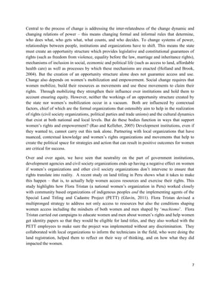 Central to the process of change is addressing the inter-relatedness of the change dynamic and
changing relations of power – this means changing formal and informal rules that determine,
who does what, who gets what, what counts, and who decides. To change systems of power,
relationships between people, institutions and organizations have to shift. This means the state
must create an opportunity structure which provides legislative and constitutional guarantees of
rights (such as freedom from violence, equality before the law, marriage and inheritance rights),
mechanisms of inclusion in social, economic and political life (such as access to land, affordable
health care) as well as processes by which these mechanisms are enacted (Holland and Brook,
2004). But the creation of an opportunity structure alone does not guarantee access and use.
Change also depends on women’s mobilization and empowerment. Social change requires that
women mobilize, build their resources as movements and use these movements to claim their
rights. Through mobilizing they strengthen their influence over institutions and hold them to
account ensuring equity. However, neither the workings of an opportunity structure created by
the state nor women’s mobilization occur in a vacuum. Both are influenced by contextual
factors, chief of which are the formal organizations that ostensibly aim to help in the realization
of rights (civil society organizations, political parties and trade unions) and the cultural dynamics
that exist at both national and local levels. But do these bodies function in ways that support
women’s rights and empowerment? (Rao and Kelleher, 2005) Development institutions, even if
they wanted to, cannot carry out this task alone. Partnering with local organizations that have
nuanced, contextual knowledge and women’s rights organizations and movements that help to
create the political space for strategies and action that can result in positive outcomes for women
are critical for success.
Over and over again, we have seen that neutrality on the part of government institutions,
development agencies and civil society organizations ends up having a negative effect on women
if women’s organizations and other civil society organizations don’t intervene to ensure that
rights translate into reality. A recent study on land titling in Peru shows what it takes to make
this happen – that is, to actually help women access resources and exercise their rights. This
study highlights how Flora Tristan (a national women’s organization in Peru) worked closely
with community based organizations of indigenous peoples and the implementing agents of the
Special Land Titling and Cadastre Project (PETT) (Glavin, 2011). Flora Tristan devised a
multipronged strategy to address not only access to resources but also the conditions shaping
women access including the mindsets of both women and men shaped by ‘machismo’. Flora
Tristan carried out campaigns to educate women and men about women’s rights and help women
get identity papers so that they would be eligible for land titles, and they also worked with the
PETT employees to make sure the project was implemented without any discrimination. They
collaborated with local organizations to inform the technicians in the field, who were doing the
land registration, helped them to reflect on their way of thinking, and on how what they did
impacted the women.

7

 
