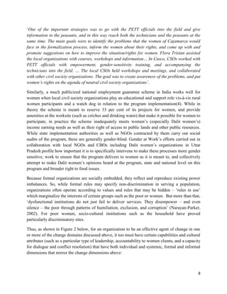 ‘One of the important strategies was to go with the PETT officials into the field and give
information to the peasants, and in this way reach both the technicians and the peasants at the
same time. The main goals were to identify the problems that the women of Cajamarca would
face in the formalization process, inform the women about their rights, and come up with and
promote suggestions on how to improve the situation/rights for women. Flora Tristan assisted
the local organizations with courses, workshops and information… In Cusco, CSOs worked with
PETT officials with empowerment, gender-sensitivity training, and accompanying the
technicians into the field. … The local CSOs held workshops and meetings, and collaborated
with other civil society organizations. The goal was to create awareness of the problems, and put
women‘s rights on the agenda of neutral civil society organizations’.
Similarly, a much publicized national employment guarantee scheme in India works well for
women when local civil society organizations play an educational and support role vis-à-vis rural
women participants and a watch dog in relation to the program implementation(4). While in
theory the scheme is meant to reserve 33 per cent of its projects for women, and provide
amenities at the worksite (such as crèches and drinking water) that make it possible for women to
participate, in practice the scheme inadequately meets women’s (especially Dalit women’s)
income earning needs as well as their right of access to public lands and other public resources.
While state implementation authorities as well as NGOs contracted by them carry out social
audits of the program, these are generally gender-blind. Gender at Work’s efforts carried out in
collaboration with local NGOs and CBOs including Dalit women’s organizations in Uttar
Pradesh profile how important it is to specifically intervene to make these processes more gender
sensitive, work to ensure that the program delivers to women as it is meant to, and collectively
attempt to make Dalit women’s opinions heard at the program, state and national level on this
program and broader right to food issues.
Because formal organizations are socially embedded, they reflect and reproduce existing power
imbalances. So, while formal rules may specify non-discrimination in serving a population,
organizations often operate according to values and rules that may be hidden – ‘rules in use’
which marginalize the interests of certain groups such as the poor or women. But more than that,
‘dysfunctional institutions do not just fail to deliver services. They disempower – and even
silence – the poor through patterns of humiliation, exclusion, and corruption’ (Narayan-Parker,
2002). For poor women, socio-cultural institutions such as the household have proved
particularly discriminatory sites.
Thus, as shown in Figure 2 below, for an organization to be an effective agent of change in one
or more of the change domains discussed above, it too must have certain capabilities and cultural
attributes (such as a particular type of leadership, accountability to women clients, and a capacity
for dialogue and conflict resolution) that have both individual and systemic, formal and informal
dimensions that mirror the change dimensions above:

8

 