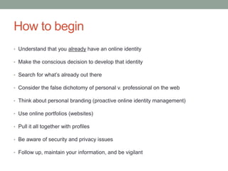 How to begin
• Understand that you already have an online identity

• Make the conscious decision to develop that identity

• Search for what’s already out there

• Consider the false dichotomy of personal v. professional on the web

• Think about personal branding (proactive online identity management)

• Use online portfolios (websites)

• Pull it all together with profiles

• Be aware of security and privacy issues

• Follow up, maintain your information, and be vigilant
 