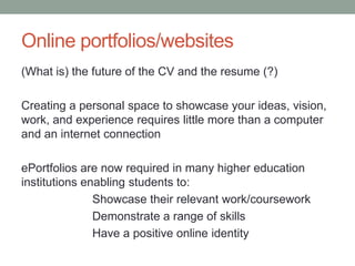 Online portfolios/websites
(What is) the future of the CV and the resume (?)

Creating a personal space to showcase your ideas, vision,
work, and experience requires little more than a computer
and an internet connection

ePortfolios are now required in many higher education
institutions enabling students to:
               Showcase their relevant work/coursework
               Demonstrate a range of skills
               Have a positive online identity
 