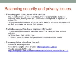 Balancing security and privacy issues
• Protecting your computer or other devices
   • In a recent survey, 1/3 of households surveyed experienced a malicious
     software threat, costing them $2.3 billion and causing them to replace 1.3
     million PCs
   • 30% of survey respondents who have bank, medical, and other sensitive data
     on their phones do not secure their phones

• Protecting yourself and your personal information
   • 15% of survey respondents had listed location or travel plans on a social
     network
   • 34% had listed their full birthdate
   • 21% of those with children had posted children’s names and photos


• Removing information from the web
  • Is difficult, if not impossible
  • Consider the Digital Tattoo project: http://digitaltattoo.ubc.ca/
  • Can be requested of Google:
    http://www.google.com/support/webmasters/bin/answer.py?answer=164734
 