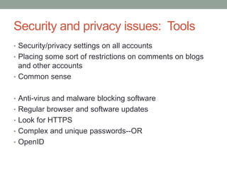 Security and privacy issues: Tools
• Security/privacy settings on all accounts
• Placing some sort of restrictions on comments on blogs
  and other accounts
• Common sense


• Anti-virus and malware blocking software
• Regular browser and software updates
• Look for HTTPS
• Complex and unique passwords--OR
• OpenID
 