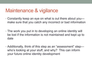 Maintenance & vigilance
• Constantly keep an eye on what is out there about you—
 make sure that you catch any incorrect or bad information

• The work you put in to developing an online identity will
 be lost if the information is not maintained and kept up to
 date

• Additionally, think of this step as an “assessment” step—
 who’s looking at your stuff, and why? This can inform
 your future online identity development
 
