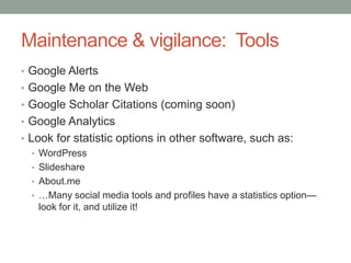 Maintenance & vigilance: Tools
• Google Alerts
• Google Me on the Web
• Google Scholar Citations (coming soon)
• Google Analytics
• Look for statistic options in other software, such as:
   • WordPress
   • Slideshare
   • About.me
   • …Many social media tools and profiles have a statistics option—
     look for it, and utilize it!
 