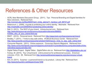 References & Other Resources
• ACRL New Members Discussion Group. (2011). Tips: Personal Branding and Digital Identities for
    New Librarians. Retrieved from
    http://connect.ala.org/files/66007/acrl_nmdg_alamw11_handout_pdf_68737.pdf
•   Betancourt, L. (2009). A guide to protecting your online identity. Mashable. Retrieved from
    http://mashable.com/2009/04/21/protecting-online-identity/
•   Bell, S. (2011). The WHY of your brand. LibraryJournal.com. Retrieved from
    http://www.libraryjournal.com/lj/communityacademiclibraries/888893-
    419/the_why_of_your_brand.html.csp
•   BNET. (2010). Personal brand. Retrieved from http://www.bnet.com/topics/personal+brand
•   Bradley, T. (2011). 7 hints to stay safe online. PCWorld Business Center. Retrieved from
    http://www.pcworld.com/businesscenter/article/218243/seven_hints_to_stay_safe_online.html
•   Consumer Reports. (2011). Online exposure. Consumer Reports Magazine. Retrieved from
    http://www.consumerreports.org/cro/magazine-archive/2011/june/electronics-computers/state-of-the-
    net/online-exposure/index.htm
•   Digital Tattoo Project. Digital Tattoo. DigitalTattoo.ubc.ca. Retrieved from http://digitaltattoo.ubc.ca/
•   Farkas, M. (2010). Your virtual brand: online presence for professional success. American
    Libraries, 41(3): 28. Retrieved from http://americanlibrariesmagazine.org/columns/your-virtual-
    brand
•   Kim, B. (2011). Surprise—a personal brand is a by-product. Library Hat. Retrieved from
    http://www.bohyunkim.net/blog/archives/1048
 