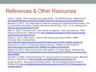 References & Other Resources
• Levine, J. (2009). Who is managing your online identity. The Shifted Librarian. Retrieved from
    http://theshiftedlibrarian.com/archives/2009/02/18/who-is-managing-your-online-identity.html
•   Markgren, S. (2011). Ten simple steps to create and manage your professional online identity: how
    to use portfolios and profiles. College & Research Libraries News, 72(1): 31-35. Retrieved from
    http://crln.acrl.org/content/72/1/31.full
•   Miller, R. (2011). Around the web: online identity management. Notes from Newman: HNFE
    Research & Resources. Retrieved from http://hnfelibrarian.blogspot.com/2011/02/around-web-
    online-identity-management.html
•   Putnam, L. (2011). Web reviews: where to start creating your online portfolio. NMRT
    Footnotes, 40(4). Retrieved from
    http://www.ala.org/ala/mgrps/rts/nmrt/news/footnotes/may2011/online_portfolio_putnam.cfm
•   Rubenking, N.J. (2011). The best free antivirus software. PCMag.com Retrieved from
    http://www.pcmag.com/article2/0,2817,2388652,00.asp#fbid=kHnXan2I05x
•   Salpeter, M. (2011). How to improve your online identity. U.S. News, Money. Retrieved from
    http://money.usnews.com/money/blogs/outside-voices-careers/2011/03/30/how-to-improve-your-
    online-identity
•   Schawbel, D. (2009). Personal branding 101: how to discover and create your brand. Mashable
    Business. Retrieved from http://mashable.com/2009/02/05/personal-branding-101/
•   Swoger, B. (2011). Managing your scholarly identity. The Undergraduate Science Librarian.
    Retrieved from http://undergraduatesciencelibrarian.wordpress.com/2011/01/12/managing-your-
    scholarly-identity/
 