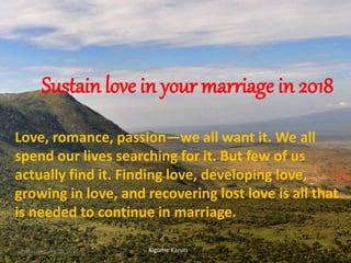 Sustain love in your marriage in 2018
Love, romance, passion—we all want it. We all
spend our lives searching for it. But few of us
actually find it. Finding love, developing love,
growing in love, and recovering lost love is all that
is needed to continue in marriage.
Kigume KaruriFriday, January 26, 2018 1
 