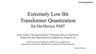 Extremely Low Bit
Transformer Quantization
for On-Device NMT
Insoo Chung*, Byeongwook Kim*, Yoonjung Choi, Se Jung Kwon,
Yongkweon Jeon, Baeseong Park, Sangha Kim, Dongsoo Lee
{insooo.chung, byeonguk.kim, yj0807.choi, sejung0.kwon,
dragwon.jeon, bpbs.park, sangha01.kim, dongsoo3.lee}@samsung.com
* Equal contribution
 