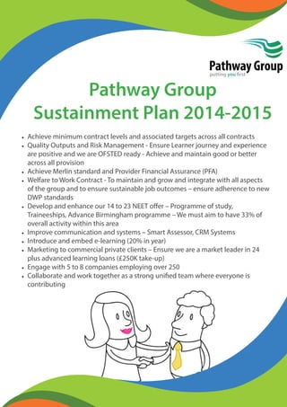 Pathway Group 
putting you first 
Pathway Group 
Sustainment Plan 2014-2015 
• Achieve minimum contract levels and associated targets across all contracts 
• Quality Outputs and Risk Management - Ensure Learner journey and experience 
are positive and we are OFSTED ready - Achieve and maintain good or better 
across all provision 
• Achieve Merlin standard and Provider Financial Assurance (PFA) 
• Welfare to Work Contract - To maintain and grow and integrate with all aspects 
of the group and to ensure sustainable job outcomes – ensure adherence to new 
DWP standards 
• Develop and enhance our 14 to 23 NEET off er – Programme of study, 
Traineeships, Advance Birmingham programme – We must aim to have 33% of 
overall activity within this area 
• Improve communication and systems – Smart Assessor, CRM Systems 
• Introduce and embed e-learning (20% in year) 
• Marketing to commercial private clients – Ensure we are a market leader in 24 
plus advanced learning loans (£250K take-up) 
• Engage with 5 to 8 companies employing over 250 
• Collaborate and work together as a strong unifi ed team where everyone is 
contributing 
