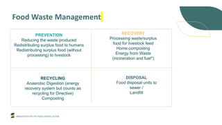 INNOVATION FOR THE FOOD SERVICE SECTOR
Food Waste Management
PREVENTION
Reducing the waste produced
Redistributing surplus food to humans
Redistributing surplus food (without
processing) to livestock
RECYCLING
Anaerobic Digestion (energy
recovery system but counts as
recycling for Directive)
Composting
RECOVERY
Processing waste/surplus
food for livestock feed
Home composting
Energy from Waste
(incineration and fuel*)
DISPOSAL
Food disposal units to
sewer /
Landfill
 